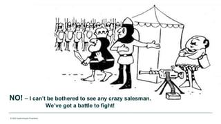 © 2023 Supercharg3d Proprietary
NO! – I can’t be bothered to see any crazy salesman.
We’ve got a battle to fight!
 