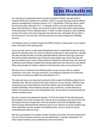 As i was trying to recapitulate several important concepts of OOAD, naturally COW or
Copy-On-Write got my attention for sometime. COW is a special technique used for efficient
resource management in computer science. In C++ ‘98 standard, COW was used to define
the std::string class. Although in C++ ‘11 standard, COW is not used to define the string
class of the standard C++ library, but it is worth to have a look at the earlier implementation
of the string class in GCC’s standard library. In COW, we defer creating of a new modifiable
resource of a class in the case of copying if we keep the copy unchanged. We just refer to
the old resource in the new copy. We write only when the copy changes that modifiable
resource.
The following code is my effort to explain the COW concept in a String class. Let me explain
some of the parts of this working code.
#include​ ​<string.h>
#include​ ​<cstddef>
//This is using default constructor
//and copy constructor. Hence while copying it will
//use shallow copy.
class​ ​StringHolder​{
public​:
char​*​ data;
int​ refCount;
virtual​ ​~​StringHolder(){
delete​[] data;
}
};
class​ ​MyString​{
private​:
StringHolder​*​ mStrHolder;
int​ length;
public​:
//default constructor
MyString(){
mStrHolder ​=​ ​new​ StringHolder();
length ​=​ ​0​;
}
MyString(​const​ ​char​*​ inStr){
mStrHolder ​=​ ​new​ StringHolder();
unsigned​ l​=​strlen(inStr);
mStrHolder​->​data​=​new​ ​char​[l​+​1​];
memcpy(mStrHolder​->​data,inStr,l​+​1​);
mStrHolder​->​refCount ​=​ ​1​;
 