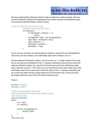 length ​=​ l;
}
MyString(​const​ MyString​&​ inStr){
mStrHolder ​=​ inStr.mStrHolder;
mStrHolder​->​refCount​++​;
length ​=​ inStr.length;
}
//Reference counted assignment operator
MyString​&​ ​operator​=​(​const​ MyString​&​ inStr){
//check against self assignment
if​(​this​ ​==​ ​&​inStr)
return​ ​*​this​;
mStrHolder​->​refCount​--​;​//the data of the lhs string
//does no longer point to the old char
//array
if​(mStrHolder​->​refCount ​==​ ​0​)
delete​ mStrHolder;
mStrHolder ​=​ inStr.mStrHolder;​//the lhs and rhs data
//both are pointing to the RHS data.
mStrHolder​->​refCount​++​;
length ​=​ inStr.length;
return​ ​*​this​;
}
//mutator service
MyString​&​ ​operator​+=​(​const​ MyString​&​ inStr){
Detach();
const​ ​char​*​ cStr ​=​ inStr.c_str();
int​ l ​=​ inStr.length;
const​ ​char​*​ oldData ​=​ mStrHolder​->​data;
//deep copy
char​*​ tmp​=​new​ ​char​[length ​+​ l];
mStrHolder​->​data ​=​ tmp;
memcpy(mStrHolder​->​data, oldData, length);
strcat(mStrHolder​->​data,cStr);
mStrHolder​->​refCount​=​1​;
length​+=​ l;
return​ ​*​this​;
}
 