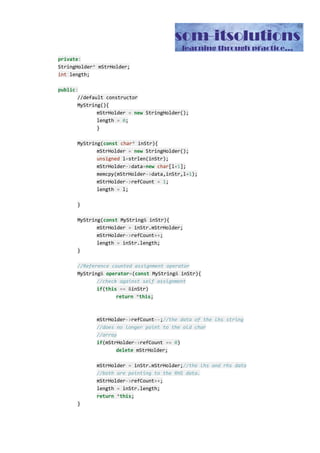 //Destructor. The virtual term is important
virtual​ ​~​MyString(){
mStrHolder​->​refCount​--​;
if​(mStrHolder​->​refCount ​==​ ​0​)
delete​ mStrHolder;
}
//Call this function first for all the
//mutator services of this class
void​ Detach(){
if​ (mStrHolder​->​refCount ​==​ ​1​)
return​;
StringHolder​*​ temp ​=​ ​new​ StringHolder();
temp​->​data ​=​ mStrHolder​->​data;
temp​->​refCount ​=​ ​1​;
mStrHolder​->​refCount​--​;
mStrHolder ​=​ temp;
}
inline​ ​char​*​ c_str()
{
return​ (mStrHolder​->​data);
}
inline​ ​const​ ​char​*​ c_str() ​const
{
return​ (mStrHolder​->​data);
}
int​ getRefCount(){
return​ mStrHolder​->​refCount;
}
};
As you can see, there is a class called StringHolder which is responsible to store the actual
data or the character array. As I have not used any constructor or copy constructor, naturally
this class will take the help of compiler generated default constructor and copy constructor.
And as the compiler generated copy constructor does shallow copy, hence this class will
also use shallow copy in case of copy constructor. Beside the character array, this class has
a reference count member variable which actually determines how many of our user defined
String class actually are holding a reference to the character array at any particular time.
Now let us turn our attention to the MyString class. As you can see, there is a default
constructor in this class, one copy constructor, one assignment operator and a destructor.
These kinds of classes are called Canonical Classes in C++.
 