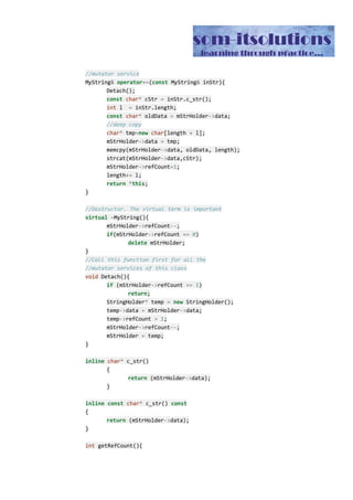 The class also has an one argument constructor which creates the MyString objects from a
character array. Now let us examine the copy constructor. As you can see, inside the copy
constructor we are simply taking the help of the shallow copy of the MyString’s member
variable mStrHolder. Hence whenever we call a copy constructor, an extra reference is
added to the character array of the StringHolder class. So we need to increase the refCount
member variable as well.
Now let us examine the assignment operator. The first line checks for the self assignment
that probably i don’t need to explain here. Next as we are assigning a new value to the LHS,
the original LHS will no longer refer to the old character array of the StringHolder class.
Hence we have decremented the reference count by one. Next we are doing a shallow copy
of the mStrHolder member variable of the MyString class, and as a result we are just
incrementing the reference count.
Now let us pay attention to a mutator member functions of this class. We have implemented
only one of such functions and that is we have defined the += operator overloading. The
other mutator functions can be implemented in the same fashion.
We have implemented a Detach() method to help us define the mutator methods. We have
to call this Detach() method at the beginning of any mutator functions of the MyString class.
Let us examine what this Detach method is doing.
//Call this function first for all the
//mutator services of this class
void​ Detach(){
if​ (mStrHolder​->​refCount ​==​ ​1​)
return​;
StringHolder​*​ temp ​=​ ​new​ StringHolder();
temp​->​data ​=​ mStrHolder​->​data;
temp​->​refCount ​=​ ​1​;
mStrHolder​->​refCount​--​;
mStrHolder ​=​ temp;
}
As you can see, whenever we call the Detach() method, it reduces the old mStringHolder’s
refCount by one and creates a new mStrHolder object with a reference count 1.
Having explained the Detach() method, now let us focus on += mutator method of the class.
As you can see from the definition of the += operator overloading method that we have first
called the Detach() method. As a result the LHS will have a brand new mStrHolder object
with a reference count of 1. Then later as you can see that we have used a deep copy of the
mStrHolder class for the output result. Hence the output of this += operator overloading will
be a brand new object having a single reference to the character array. At the same time,
the original reference count of the LHS will be reduced by one.
 