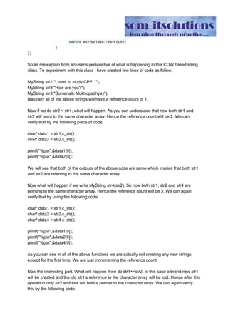 That’s it.
So let me explain from an user’s perspective of what is happening in this COW based string
class. To experiment with this class i have created few lines of code as follow.
MyString str1("Loves to study CPP...");
MyString str2("How are you?");
MyString str3("Somenath Mukhopadhyay");
Naturally all of the above strings will have a reference count of 1.
Now if we do str2 = str1, what will happen. As you can understand that now both str1 and
str2 will point to the same character array. Hence the reference count will be 2. We can
verify that by the following piece of code.
char* data1 = str1.c_str();
char* data2 = str2.c_str();
printf("%pn",&data1[0]);
printf("%pn",&data2[0]);
We will see that both of the outputs of the above code are same which implies that both str1
and str2 are referring to the same character array.
Now what will happen if we write MyString str4(str2). So now both str1, str2 and str4 are
pointing to the same character array. Hence the reference count will be 3. We can again
verify that by using the following code.
char* data1 = str1.c_str();
char* data2 = str2.c_str();
char* data4 = str4.c_str();
printf("%pn",&data1[0]);
printf("%pn",&data2[0]);
printf("%pn",&data4[0]);
As you can see in all of the above functions we are actually not creating any new strings
except for the first time. We are just incrementing the reference count.
Now the interesting part. What will happen if we do str1+=str2. In this case a brand new str1
will be created and the old str1’s reference to the character array will be lost. Hence after this
operation only str2 and str4 will hold a pointer to the character array. We can again verify
this by the following code.
 