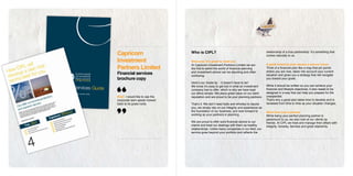 Capricorn                        Who is CIPL?                                             relationship of a true partnership. It’s something that
                                                                                          comes naturally to us.
Investment                       Welcome. It’s great to meet you
                                                                                          A great financial plan means a secure future
Partners Limited
                                 At Capricorn Investment Partners Limited we are
                                 the first to admit the world of financial planning       Think of a financial plan like a map that pin points
                                                                                          where you are now, takes into account your current
Financial services               and investment advice can be daunting and often
                                 confusing.                                               situation and gives you a strategy that will navigate
brochure copy                                                                             you toward your goals.
                                 Here’s our inside tip - it doesn’t have to be!
                                 We know it’s easy to get lost in what an investment      While it should be written so you can achieve your
                                 company has to offer, which is why we have kept          financial and lifestyle objectives, it also needs to be
                                 our ethos simple. We place great value on our solid      designed in a way that can help you prepare for the
Brief: I would like to see the   reputation and are proud to be your planning partners.   unexpected.
corporate lawn speak mowed                                                                That’s why a good plan takes time to develop and is
back to its grass roots.         That’s it. We don’t need bells and whistles to dazzle    reviewed from time to time as your situation changes.
                                 you, we simply rely on our integrity and experience as
                                 the foundation of our business, and look forward to      More than just a planner
                                 working as your partners in planning.                    While being your perfect planning partner is
                                                                                          paramount to us, we also look at our clients as
                                 We are proud to offer solid financial advice to our      friends. At CIPL we treat and manage their affairs with
                                 clients and treat our dealings with them as healthy      integrity, honesty, fairness and great objectivity.
                                 relationships. Unlike many companies in our field, our
                                 service goes beyond your portfolio and reflects the
 