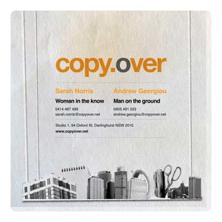 Sarah Norris                     Andrew Georgiou
Woman in the know                Man on the ground
0414 487 499                     0405 491 523
sarah.norris@copyover.net        andrew.georgiou@copyover.net

Studio 1, 94 Oxford St, Darlinghurst NSW 2010
www.copyover.net
 