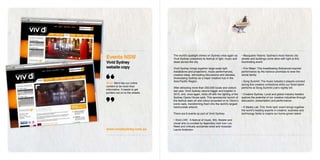 Events NSW                       The world’s spotlight shines on Sydney once again as
                                 Vivid Sydney unleashes its festival of light, music and
                                                                                             • Macquarie Visions: Sydney’s most historic city
                                                                                             streets and buildings come alive with light at this
Vivid Sydney                     ideas across the city.                                      illuminating event.

website copy                     Vivid Sydney brings together large-scale light              • Fire Water: This breathtaking Bollywood-inspired
                                 installations and projections, music performances,          performance by the harbour promises to wow the
                                 creative ideas, stimulating discussions and debates,        whole family.
                                 showcasing Sydney as a major creative hub in the
                                 Asia-Pacific Region.                                        • Song Summit: The music industry’s players connect
Brief: We’d like our online
                                                                                             during this creative conference while our finest talent
content to be more than
                                 After attracting more than 200,000 locals and visitors      performs at Song Summit Live’s nightly bill.
informative. It needs to get
                                 last year, Vivid Sydney returns bigger and brighter in
punters out on to the streets.
                                 2010, and, once again, kicks off with the lighting of the   • Creative Sydney: Local and global industry leaders
                                 Sydney Opera House sails. This spectacular launch of        explore the potential of our creative industries through
                                 the festival sees art and colour projected on to Utzon’s    discussion, presentation and performance.
                                 iconic sails, transforming them into the world’s largest
                                 harbourside artwork.                                        • X Media Lab: This ‘think tank’ event brings together
                                                                                             the world’s leading experts in creative, business and
                                 There are 6 events as part of Vivid Sydney:                 technology fields to inspire our home-grown talent.

                                 • Vivid LIVE: A festival of music, film, theatre and
                                 visual arts co-curated by legendary rock icon Lou
                                 Reed and critically acclaimed artist and musician
www.vividsydney.com.au           Laurie Anderson.
 