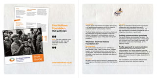 Introduction                                              Our work
Fred Hollows                       The aim of The Fred Hollows Foundation Style Guide        We are an international development organisation

Foundation
                                   is to help achieve consistency and lift the impact of     collaborating with international partners to
                                   published external communication material.                overcome avoidable blindness everywhere, and
Style guide copy                   The Style Guide establishes and reinforces the brand,
                                                                                             with organisations in Australia to realise the right of
                                                                                             Indigenous Australians to good health.
                                   key messages and guiding principles of The Fred
                                   Hollows Foundation’s communications, outlining            Guiding communication principles
                                   use of photographs, logos, writing style and sign off     The key to effective communication is impact. The
                                   procedure.                                                Foundation’s strongest branding tool is the strategic
Brief: The style guide has to be
                                                                                             and consistent use of key images, messages and
something our staff read, not
place their morning coffee
                                   What does The Fred Hollows                                documented quotes from Fred himself, as the
on top of.                         Foundation do?                                            following outlines.

                                   Our inspiration
                                   We are inspired by the life and work of Professor
                                                                                             Fred’s approach to communication
                                                                                             Fred Hollows was one of the country’s great
                                   Fred Hollows (1929 - 1993), an eye doctor, a skilled
                                                                                             communicators. As a highly respected Australian
                                   surgeon of international renown and an activist for
                                                                                             ophthalmologist and a dedicated humanitarian, he will
                                   social justice. Fred Hollows championed the right of
                                                                                             always be remembered as a compassionate man of
                                   all people to high quality and affordable eye care and
                                                                                             action, with a charming larrikin edge, always direct in
                                   good health.
                                                                                             his approach.
                                   Our vision
                                                                                             The Foundation’s communication reflects Fred’s
                                   We see a world in which no person is needlessly blind
                                                                                             persona by being bold, direct and inspiring.
                                   and Indigenous Australians exercise their right to good
www.fredhollows.org.au             health.
 