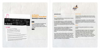 joscard.com                                                How it’s done
Jo Scard,
Strategy consultant                     Home                                                       Having worked in key political roles in the UK and in
                                                                                                   Australia, Jo knows first-hand how ministers and their
Marketing & website copy                Behind every great piece of advice stands a brilliant      advisors think.
                                        strategist. Enter Jo Scard.
                                                                                                   Leveraging this knowledge, Jo can deliver strategic
                                        In a new political world it’s crucial to understand        political advice, allowing you and your business to
                                        the new players. Navigating the evolving political         build strong, long-term relationships with key decision-
                                        environment, Jo can anticipate government relations        makers.
Brief: I’m launching my business and
website and need you to define          concerns and futurecast government and social media
                                        trends.                                                    About
what I do and find my tone of voice.
I need your words to help me brand my
                                        With her previous unique role managing complex             Jo Scard brings global experience as a strategic
business.
                                        Senate negotiations across all portfolios, Jo              advisor.
                                        understands how to build a consensus across all
                                        parties and cross-bench MPs around challenging             In Australia she played a unique role in advising the
                                        issues.                                                    Rudd and Gillard Governments in key strategies,
                                                                                                   managing complex Senate negotiations across
                                        As a former senior political advisor to the Rudd and       all portfolios. As a consultant at world-leading
                                        Gillard Governments and the British Labour Party,          public affairs agency Gavin Anderson, Jo advised
                                        political television journalist and strategic counsel to   domestic and offshore governments and major global
                                        corporates and not-for-profits, Jo understands how         corporates on complex strategic communications
                                        to achieve desired public policy outcomes and has a        issues.
                                        depth of knowledge not found elsewhere.
 