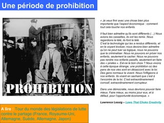 Une période de prohibition
                                                   « Je veux finir avec une chose bien plus
                                                   importante que l’aspect économique : comment
                                                   tout cela touche nos enfants.

                                                   Il faut bien admettre qu’ils sont différents (…) Nous
                                                   avions les cassettes, ils ont les remix. Nous
                                                   regardions la télé, ils font la télé.
                                                   C’est la technologie qui les a rendus différents, et
                                                   en la voyant évoluer, nous devons bien admettre
                                                   qu’on ne peut tuer sa logique, nous ne pouvons
                                                   que la criminaliser. Nous ne pouvons en priver nos
                                                   enfants, seulement la cacher. Nous ne pouvons
                                                   pas rendre nos enfants passifs, seulement en faire
                                                   des « pirates ». Est-ce le bon choix ? Nous vivons
                                                   à cette époque étrange, une prohibition où des
                                                   pans de nos vies sont en désaccord avec la loi.
                                                   Des gens normaux le vivent. Nous l’infligeons à
                                                   nos enfants. Ils vivent en sachant que c’est à
                                                   l’encontre de la loi. C’est extraordinairement
                                                   corrosif, extraordinairement corrupteur.

                                                   Dans une démocratie, nous devrions pouvoir faire
                                                   mieux. Faire mieux, au moins pour eux, et à
                                                   défaut, pour l’opportunité économique. »

                                                   Lawrence Lessig – Laws That Choke Creativity

A lire : Tour du monde des législations de lutte
contre le partage (France, Royaume-Uni,
Allemagne, Suède, Allemagne, Japon)
 