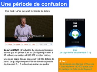 Une période de confusion




Copyright Math : L’industrie du cinéma américaine                      Quid
estime que les pertes dues au piratage équivalent à     de la piraterie extraterrestre ? ;-)
58 milliards de dollars et 350 000 emplois perdus.
Une seule copie illégale causerait 150 000 dollars de
perte, ce qui signifie qu’un iPod de contenus piratés   A lire :
équivaudrait à… 8 milliards de dollars de pertes !      -Le piratage aide Games of Thrones
                                                        - Sony réclame 180 000 euros pour
                                                        le piratage de l’album de Beyoncé
 