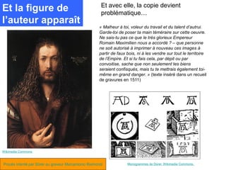 Et avec elle, la copie devient
Et la figure de                                        problématique…
l’auteur apparaît
                                                      « Malheur à toi, voleur du travail et du talent d’autrui.
                                                      Garde-toi de poser ta main téméraire sur cette oeuvre.
                                                      Ne sais-tu pas ce que le très glorieux Empereur
                                                      Romain Maximilien nous a accordé ? – que personne
                                                      ne soit autorisé à imprimer à nouveau ces images à
                                                      partir de faux bois, ni à les vendre sur tout le territoire
                                                      de l’Empire. Et si tu fais cela, par dépit ou par
                                                      convoitise, sache que non seulement tes biens
                                                      seraient confisqués, mais tu te mettrais également toi-
                                                      même en grand danger. » (texte inséré dans un recueil
                                                      de gravures en 1511)




Wikimedia Commons



Procès intenté par Dürer au graveur Marcantonio Raimondi             Monogrammes de Dürer. Wikimedia Commons.
 