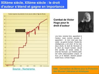 XIXème siècle, XXème siècle : le droit
d’auteur s’étend et gagne en importance


                                Combat de Victor
                                Hugo pour le
                                droit d’auteur



                                 «Le livre, comme livre, appartient à
                                 l’auteur, mais comme pensée, il
                                 appartient - le mot n’est pas trop
                                 vaste - au genre humain. Toutes les
                                 intelligences y ont droit. Si l’un des
                                 deux droits, le droit de l’écrivain et
                                 le droit de l’esprit humain, devait
                                 être sacrifié, ce serait, certes, le
                                 droit de l’écrivain, car l’intérêt public
                                 est notre préoccupation unique, et
                                 tous, je le déclare, doivent passer
                                 avant nous.» (Victor Hugo)




       Source : Numerama       1886 : Convention de Berne pour la Protection
                               des Œuvres Littéraires et Artistiques
 