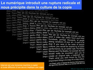 Le numérique introduit une rupture radicale et
nous précipite dans la culture de la copie




Internet est une immense machine à copier
et toute diffusion d’une œuvre implique une copie
                                                    Will Lion. Copy Culture. CC-BY-NC-NC
 