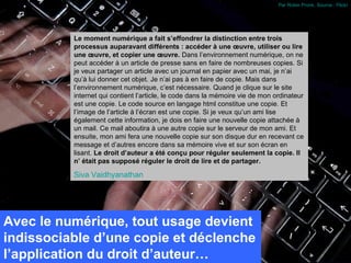 Par Robin Pronk. Source : Flickr




          Le moment numérique a fait s’effondrer la distinction entre trois
          processus auparavant différents : accéder à une œuvre, utiliser ou lire
          une œuvre, et copier une œuvre. Dans l’environnement numérique, on ne
          peut accéder à un article de presse sans en faire de nombreuses copies. Si
          je veux partager un article avec un journal en papier avec un mai, je n’ai
          qu’à lui donner cet objet. Je n’ai pas à en faire de copie. Mais dans
          l’environnement numérique, c’est nécessaire. Quand je clique sur le site
          internet qui contient l’article, le code dans la mémoire vie de mon ordinateur
          est une copie. Le code source en langage html constitue une copie. Et
          l’image de l’article à l’écran est une copie. Si je veux qu’un ami lise
          également cette information, je dois en faire une nouvelle copie attachée à
          un mail. Ce mail aboutira à une autre copie sur le serveur de mon ami. Et
          ensuite, mon ami fera une nouvelle copie sur son disque dur en recevant ce
          message et d’autres encore dans sa mémoire vive et sur son écran en
          lisant. Le droit d’auteur a été conçu pour réguler seulement la copie. Il
          n’ était pas supposé réguler le droit de lire et de partager.

          Siva Vaidhyanathan




Avec le numérique, tout usage devient
indissociable d’une copie et déclenche
l’application du droit d’auteur…
 
