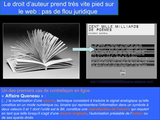 Le droit d’auteur prend très vite pied sur
      le web : pas de flou juridique




                                                           http://100000000000000poems.atspace.com/

Un des premiers cas de contrefaçon en ligne
« Affaire Queneau » : TGI Paris 5/05/1997
(…) la numérisation d’une oeuvre, technique consistant à traduire le signal analogique qu’elle
constitue en un mode numérique ou, binaire qui représentera l’information dans un symbole à
deux valeurs 0 et 1 dont l’unité est le Bit, constitue une reproduction de l’oeuvre qui requiert
en tant que telle lorsqu’il s’agit d’une oeuvre originale, l’autorisation préalable de l’auteur ou
de ses ayants droits
 