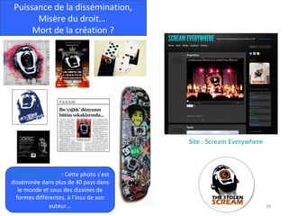 Puissance de la dissémination,
       Misère du droit…
      Mort de la création ?




                                        Site : Scream Everywhere



The Stolen Scream : Cette photo s’est
disséminée dans plus de 40 pays dans
   le monde et sous des dizaines de
  formes différentes, à l’insu de son
               auteur…                                             28
 