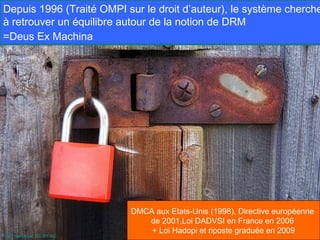 Depuis 1996 (Traité OMPI sur le droit d’auteur), le système cherche
à retrouver un équilibre autour de la notion de DRM
=Deus Ex Machina




                            DMCA aux Etats-Unis (1998), Directive européenne
                               de 2001,Loi DADVSI en France en 2006
                                + Loi Hadopi et riposte graduée en 2009
Par Freefotouk. CC-BY-NC.
 