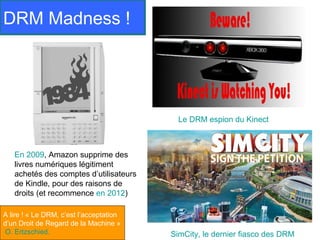 DRM Madness !




                                           Le DRM espion du Kinect



   En 2009, Amazon supprime des
   livres numériques légitiment
   achetés des comptes d’utilisateurs
   de Kindle, pour des raisons de
   droits (et recommence en 2012)

A lire ! « Le DRM, c’est l’acceptation
d’un Droit de Regard de la Machine »
O. Ertzschied.                           SimCity, le dernier fiasco des DRM
 