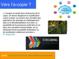 Vers l’a-copie ?
 « L'acopie ce serait alors l'antonyme de la
 copie. Un terme désignant la mystification
 visant à abolir, au travers d'un transfert des
 opérations de stockage et d'hébergement
 liées à la dématérialisation d'un bien, la
 possibilité de la jouissance dudit bien et ce
 dans son caractère transmissible, en en
 abolissant toute possibilité d'utilisation ou
 de réutilisation réellement privative »
 O. Ertzscheid.




A lire : Apple veut rendre les vidéos réellement incopiables
 