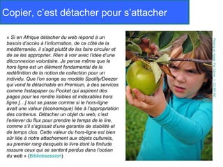 Copier, c’est détacher pour s’attacher

 « Si en Afrique détacher du web répond à un




                                                           Picking an Apple. Par Clover_1. CC-BY-NC
 besoin d’accès à l’information, de ce côté de la
 méditerranée, il s’agit plutôt de les faire circuler et
 de se les approprier. Rien à voir avec l’idée d’une
 déconnexion volontaire. Je pense même que le
 hors ligne est un élément fondamental de la
 redéfinition de la notion de collection pour un
 individu. Que l’on songe au modèle Spotify/Deezer
 qui vend le détachable en Premium, à des services
 comme Instapaper ou Pocket qui aspirent des
 pages pour les rendre lisibles et indexables hors
 ligne […] tout se passe comme si le hors-ligne
 avait une valeur (économique) liée à l’appropriation
 des contenus. Détacher un objet du web, c’est
 l’enlever du flux pour prendre le temps de le lire,
 comme s’il s’agissait d’une garantie de stabilité et
 de temps clos. Cette valeur du hors-ligne est bien
 sûr liée à notre attachement aux objets culturels,
 au premier rang desquels le livre dont la finitude
 rassure ceux qui se sentent perdus dans l’océan
 du web » (Bibliobsession)
 