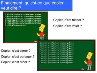 Finalement, qu’est-ce que copier
veut dire ?

                           Copier, c’est tricher ?
                           Copier, c’est voler ?




Copier, c’est aimer ?
Copier, c’est partager ?
Copier, c’est créer ?
 