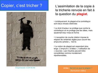 Copier, c’est tricher ?                 L’assimilation de la copie à
                                        la tricherie renvoie en fait à
                                        la question du plagiat.

                                       • Juridiquement, le plagiat et la contrefaçon
                                       sont deux choses distinctes

                                       • Le droit d’auteur ne protège que contre la
                                       contrefaçon et ne protège pas les idées, mais
                                       seulement leur mise en forme

                                       • L’exception de courte citation impose le
                                       respect de certaines règles pour couvrir les
                                       emprunts (article L. 122-5)

                                       • La notion de plagiat est cependant plus
                                       large. L’emprunt « d’idées », l’utilisation de
                                       « sources » par d’autres peuvent être
                                       considérées comme moralement
                                       répréhensibles.




       Chrisjohnbeckett. CC-BY-NC-ND               A lire : Qu’est-ce que le plagiat ?
                                                            (formation vidéo)
 