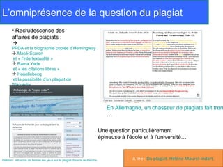 L’omniprésence de la question du plagiat
       • Recrudescence des
       affaires de plagiats :
       
       PPDA et la biographie copiée d’Hemingway
        Macé-Scaron
       et « l’intertextualité »
        Rama Yade
       et « les citations libres »
        Houellebecq
       et la possibilité d’un plagiat de
       Wikipédia




                                                                              En Allemagne, un chasseur de plagiats fait trem
                                                                              …

                                                                           Une question particulièrement
                                                                           épineuse à l’école et à l’université…



Pétition : refusons de fermer les yeux sur le plagiat dans la recherche.                 A lire : Du plagiat. Hélène Maurel-Indart.
 