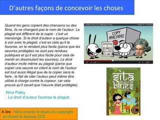 D’autres façons de concevoir les choses

 Quand les gens copient des chansons ou des
 films, ils ne changent pas le nom de l’auteur. Le
 plagiat est différent de la copie : c’est un
 mensonge. Si le droit d’auteur a quelque chose
 à voir avec le plagiat, c’est en cela qu’il le
 favorise, en le rendant plus facile (parce que les
 oeuvres protégées ne sont pas rendues
 publiques et qu’il est plus facile pour cela de
 mentir en dissimulant les sources). Le droit
 d’auteur incite même au plagiat (parce que
 copier une oeuvre en citant le nom de l’auteur
 est tout aussi illégal que de la copier sans le
 faire ; le fait de citer l’auteur peut même être
 utilisé à charge contre le copieur, car cela
 prouve qu’il savait que l’oeuvre était protégée).

  Nina Paley
  . Le droit d’auteur favorise le plagiat.


A lire : Nina chante le blues du copyright
et choisit la licence CC0
 