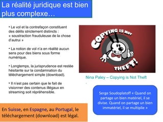 La réalité juridique est bien
plus complexe…
  • Le vol et la contrefaçon constituent
  des délits strictement distincts :
  « soustraction frauduleuse de la chose
  d’autrui »

  • La notion de vol n’a en réalité aucun
  sens pour des biens sous forme
  numérique.

  • Longtemps, la jurisprudence est restée
  hésitante sur la condamnation du
  téléchargement simple (download).
                                             Nina Paley – Copying is Not Theft
  • Il n’est pas certain que le fait de      .
  visionner des contenus illégaux en
  streaming soit répréhensible.                     Serge Soudoplatoff « Quand on
                                                     partage un bien matériel, il se
                                                   divise. Quand on partage un bien
                                                      immatériel, il se multiplie »
 