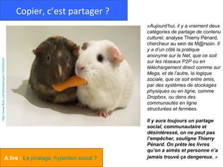 Copier, c’est partager ?
                                                                               «Aujourd’hui, il y a vraiment deux
                                                                               catégories de partage de contenu
                                                                               culturel, analyse Thierry Pénard,
                                                                               chercheur au sein de M@rsoin. Il
                                                                               y a d’un côté la pratique
                                                                               anonyme sur le Net, que ce soit
http://www.flickr.com/photos/ryanr/142455033/




                                                                               sur les réseaux P2P ou en
                                                                               téléchargement direct comme sur
                                                                               Mega, et de l’autre, la logique
                                                                               sociale, que ce soit entre amis,
                                                                               par des systèmes de stockages
                                                                               physiques ou en ligne, comme
                                                                               Dropbox, ou dans des
                                                                               communautés en ligne
                                                                               structurées et fermées.

                                                                               Il y aura toujours un partage
                                                                               social, communautaire et
                                                                               désintéressé, on ne peut pas
                                                                               l’empêcher, souligne Thierry
                                                                               Pénard. On prête les livres
                                                                               qu’on a aimés et personne n’a
                                    A lire : Le piratage, hyperlien social ?   jamais trouvé ça dangereux. »
 