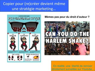 Copier pour (re)créer devient même
     une stratégie marketing…
                      Mèmes pas peur du droit d’auteur ?




                            En réalité, une liberté de remixer
                           étroitement surveillée sur Youtube…
 