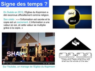 Signe des temps ?
En Suède en 2012, l’Eglise du Kopimism a
été reconnue officiellement comme religion.
Son crédo : « « l'information est sacrée et la
copie est un sacrement. L'information a une
valeur en soi, et cette valeur se multiplie
grâce à la copie. »




Sur Youtube, un mariage de l’Eglise du Kopimism
 