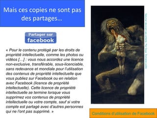 Mais ces copies ne sont pas




                                                                               Saturne/ dévorant ses enfants. Par Goya. Domaine public
      des partages…



« Pour le contenu protégé par les droits de
propriété intellectuelle, comme les photos ou
vidéos […] : vous nous accordez une licence
non-exclusive, transférable, sous-licenciable,
sans redevance et mondiale pour l’utilisation
des contenus de propriété intellectuelle que
vous publiez sur Facebook ou en relation
avec Facebook (licence de propriété
intellectuelle). Cette licence de propriété
intellectuelle se termine lorsque vous
supprimez vos contenus de propriété
intellectuelle ou votre compte, sauf si votre
compte est partagé avec d’autres personnes
qui ne l’ont pas supprimé. »
                                                 Conditions d’utilisation de Facebook
 