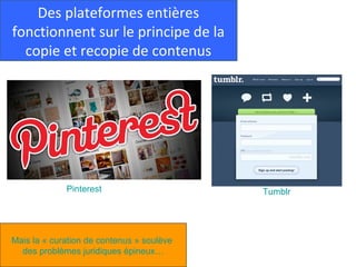 Des plateformes entières
fonctionnent sur le principe de la
  copie et recopie de contenus




             Pinterest                     Tumblr




Mais la « curation de contenus » soulève
  des problèmes juridiques épineux…
 