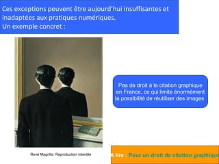 Ces exceptions peuvent être aujourd’hui insuffisantes et
inadaptées aux pratiques numériques.
Un exemple concret :




                                                     Pas de droit à la citation graphique
                                                    en France, ce qui limite énormément
                                                   la possibilité de réutiliser des images




         René Magritte. Reproduction interdite   A lire : Pour un droit de citation graphique
 