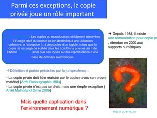 Parmi ces exceptions, la copie
   privée joue un rôle important

                                                                           Depuis 1985, il existe
Art. L. 122-5 CPI : Les copies ou reproductions strictement réservées     une rémunération pour copie pri
       à l'usage privé du copiste et non destinées à une utilisation
   collective, à l'exception (…) des copies d'un logiciel autres que la
                                                                          , étendue en 2000 aux
   copie de sauvegarde établie dans les conditions prévues au II de       supports numériques
 l'article L. 122-6-1 ainsi que des copies ou des reproductions d'une
                   base de données électronique.



Définition et portée précisées par la jurisprudence :

- La copie privée doit être réalisée par le copiste avec son propre
matériel (Arrêt Ranougraphie 1984)
- La copie privée n’est pas un droit, mais une simple exception (
Arrêt Mulholland Drive 2006)


           Mais quelle application dans
           l’environnement numérique ?
                                                                             Ninja M. CC-BY-NC-SA
 