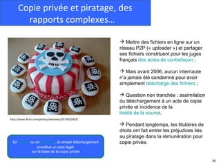 Copie privée et piratage, des
       rapports complexes…

                                                       Mettre des fichiers en ligne sur un
                                                      réseau P2P (« uploader ») et partager
                                                      ses fichiers constituent pour les juges
                                                      français des actes de contrefaçon ;

                                                       Mais avant 2006, aucun internaute
                                                      n’a jamais été condamné pour avoir
                                                      simplement téléchargé des fichiers ;

                                                       Question non tranchée : assimilation
                                                      du téléchargement à un acte de copie
                                                      privée et incidence de la
                                                      licéité de la source.
http://www.flickr.com/photos/delicakes/5574342003/
                                                       Pendant longtemps, les titulaires de
                                                      droits ont fait entrer les préjudices liés
                                                      au piratage dans la rémunération pour
  En Suisse ou en Espagne, le simple téléchargement   copie privée.
                constitue un acte légal
             sur la base de la copie privée

                                                                                                   56
 