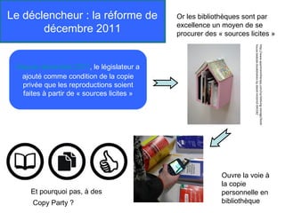 Le déclencheur : la réforme de             Or les bibliothèques sont par
       décembre 2011                       excellence un moyen de se
                                           procurer des « sources licites »




                                                                    house-bedside-bookshelves-by-david-restorick-045182
                                                                    http://www.apartmenttherapy.com/ny/shelving-storage/book-
 Depuis décembre 2011, le législateur a
  ajouté comme condition de la copie
  privée que les reproductions soient
  faites à partir de « sources licites »




                                                         Ouvre la voie à
                                                         la copie
     Et pourquoi pas, à des                              personnelle en
      Copy Party ?                                       bibliothèque
 