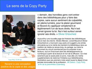 Le sens de la Copy Party

                                     « demain, des honnêtes gens vont entrer
                                     dans des bibliothèques pour y faire des
                                     copies, sans aucun sentiment de culpabilité,
                                     en pleine lumière, pour le plaisir gourmand
                                     et fécond d’y appliquer simplement et
                                     légitimement l’un de leurs droits. Nul n’est
                                     censé ignorer la loi. Nul n’est surtout censé
                                     ignorer ses droits. » Olivier Ertzscheid
                                     Aujourd'hui une nouvelle page de l’histoire des bibliothèques
                                     est en train de s'écrire. Silvère Mercier, Lionel Maurel et Olivier
                                     Ertzscheid en y inscrivant copy party ont suggéré une entrée
                                     stimulante qui a le mérite de maintenir la bibliothèque dans sa
                                     tradition de média du temps long, du partage, qui retire le
                                     document du circuit commercial pour le proposer à ses
                                     lecteurs, tout en l'inscrivant dans les développements du
                                     numérique à partir de la lecture et non de la diffusion. Ce n'est
                                     sûrement pas la seule piste à suivre, mais elle a le mérite
                                     supplémentaire de redonner l'initiative aux bibliothécaires.
       Copy PArty. CC-BY-SA          Souhaitons que ces premiers mots soient aussi le départ d'une
                                     pensée renouvelée de la profession. JM Salaün. Copy Party
   Revenir à une conception           et fin de la parenthèse Gutenberg.
positive de la copie et des usages
 