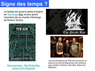 Signe des temps ?
 La Suède est aussi la patrie d’origine
 de The Pirate Bay, le plus grand
 important site au monde d’échange
 de fichiers Torrent.




                                          Les trois fondateurs de TPB sont poursuivis en
                                          justice et le site est bloqué dans de nombreux
    Documentaire : The Pirate Bay         pays (Suède, Finlande, Pays-Bas, Etats-Unis,
                                          Belgique)
        Away From Keyboard
 