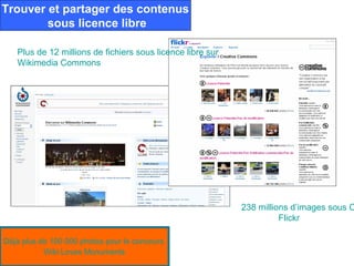 Trouver et partager des contenus
        sous licence libre

   Plus de 12 millions de fichiers sous licence libre sur
   Wikimedia Commons




                                                            238 millions d’images sous C
                                                                      Flickr

Déjà plus de 100 000 photos pour le concours
           Wiki Loves Monuments
 