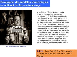 Développer des modèles économiques,
en utilisant les forces du partage

                                      « Maintenant je peux comprendre
                                      comment utiliser les forces des
                                      personnes qui réutilisent mes images
                                      gratuitement. C’est comme mettre un
                                      message dans une bouteille et laisser
                                      les vagues l’emmener ailleurs, en tirant
                                      bénéfice de l’énergie des marées.
                                      Creative Commons me permet d’utiliser
                                      l’architecture du système et d’être en
                                      phase avec les habitudes des natifs du
                                      numérique sur les réseaux sociaux. Les
                                      contenus sont les mêmes, mais leur
                                      mode de distribution a changé. Je n’ai
                                      pas trouvé la formule magique, mais
                                      CC me permet de profiter de choses
                                      qui autrement joueraient contre moi. »
    Par Jonathan Worth. CC-BY-NC-SA



                                      A lire : Trey R atcliff. Top P hotographer 
                                      O n Why H e D oes n't C are If His  S tuff Is  
                                      P irated
 