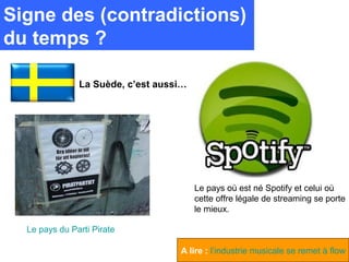 Signe des (contradictions)
du temps ?

               La Suède, c’est aussi…




                                        Le pays où est né Spotify et celui où
                                        cette offre légale de streaming se porte
                                        le mieux.

  Le pays du Parti Pirate

                                   A lire : l’industrie musicale se remet à flow
 