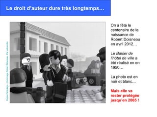Le droit d’auteur dure très longtemps…


                                                              On a fêté le
                                                              centenaire de la
                                                              naissance de
                                                              Robert Doisneau
Copia d'arte lego - Hommage Robert Doisneau. Par udronotto.




                                                              en avril 2012…

                                                              Le Baiser de
                                                              l’hôtel de ville a
                                                              été réalisé en en
                                                              1950…

                                                              La photo est en
                                                              noir et blanc…

                                                              Mais elle va
                                                              rester protégée
                                                              jusqu’en 2065 !
 