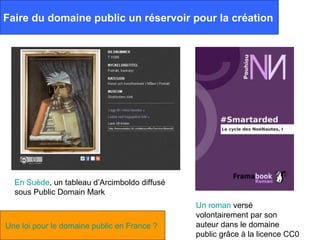 Faire du domaine public un réservoir pour la création




  En Suède, un tableau d’Arcimboldo diffusé
  sous Public Domain Mark
                                              Un roman versé
                                              volontairement par son
Une loi pour le domaine public en France ?    auteur dans le domaine
                                              public grâce à la licence CC0
 