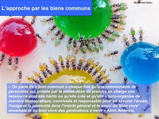 Mohamed Babu

L’approche par les biens communs




  « On parle de « bien commun » chaque fois qu'une communauté de
  personnes est animée par le même désir de prendre en charge une
  ressource dont elle hérite ou qu'elle crée et qu'elle s'auto-organise de
  manière démocratique, conviviale et responsable pour en assurer l'accès,
  l'usage et la pérennité dans l'intérêt général et le souci du 'bien vivre'
  ensemble et du bien vivre des générations à venir » Alain Ambrosi.
 