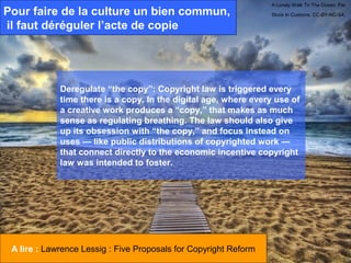 A Lonely Walk To The Ocean. Par
Pour faire de la culture un bien commun,                          Stuck In Customs. CC-BY-NC-SA.

il faut déréguler l’acte de copie




             Deregulate “the copy”: Copyright law is triggered every
             time there is a copy. In the digital age, where every use of
             a creative work produces a “copy,” that makes as much
             sense as regulating breathing. The law should also give
             up its obsession with “the copy,” and focus instead on
             uses — like public distributions of copyrighted work —
             that connect directly to the economic incentive copyright
             law was intended to foster.




 A lire : Lawrence Lessig : Five Proposals for Copyright Reform
 