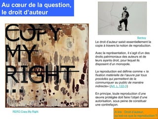 Au cœur de la question,
le droit d’auteur


                                                          Banksy
                          Le droit d’auteur saisit essentiellement la
                          copie à travers la notion de reproduction.

                          Avec la représentation, il s’agit d’un des
                          droits patrimoniaux des auteurs et de
                          leurs ayants droit, pour lequel ils
                          disposent d’un monopole.

                          La reproduction est définie comme « la
                          fixation matérielle de l’œuvre par tous
                          procédés qui permettent de la
                          communiquer au public de manière
                          indirecte» (Art. L.122-3)

                          En principe, toute reproduction d’une
                          œuvre protégée doit faire l’objet d’une
                          autorisation, sous peine de constituer
                          une contrefaçon.

   RERO Copy My Right                   A lire : Droit d’auteur,
                                        qu’est-ce que la reproduction ?
 
