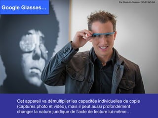 Par Stuck-In-Custom. CC-BY-NC-SA

Google Glasses…




     Cet appareil va démultiplier les capacités individuelles de copie
     (captures photo et vidéo), mais il peut aussi profondément
     changer la nature juridique de l’acte de lecture lui-même…
 