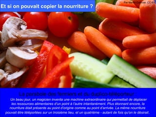 Par Martin Cathrae. CC-BY
Et si on pouvait copier la nourriture ?




           La parabole des fermiers et du duplico-téléporteur :
     Un beau jour, un magicien inventa une machine extraordinaire qui permettait de déplacer
     les ressources alimentaires d’un point à l’autre intantanément. Plus étonnant encore, la
    nourriture était présente au point d’origine comme au point d’arrivée. La même nourriture
  pouvait être téléportées sur un troisième lieu, et un quatrième - autant de fois qu’on le désirait.
 