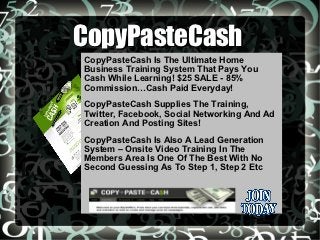 CopyPasteCash
CopyPasteCash Is The Ultimate Home
Business Training System That Pays You
Cash While Learning! $25 SALE - 85%
Commission…Cash Paid Everyday!
CopyPasteCash Supplies The Training,
Twitter, Facebook, Social Networking And Ad
Creation And Posting Sites!
CopyPasteCash Is Also A Lead Generation
System – Onsite Video Training In The
Members Area Is One Of The Best With No
Second Guessing As To Step 1, Step 2 Etc
 